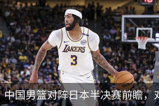 中国男篮对阵日本半决赛前瞻，对后卫是大考，锋线必须有人站出来